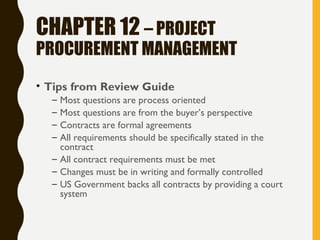 CHAPTER 12 – PROJECT
PROCUREMENT MANAGEMENT
• Tips from Review Guide
– Most questions are process oriented
– Most questions are from the buyer’s perspective
– Contracts are formal agreements
– All requirements should be specifically stated in the
contract
– All contract requirements must be met
– Changes must be in writing and formally controlled
– US Government backs all contracts by providing a court
system
 