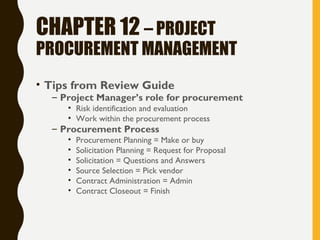 CHAPTER 12 – PROJECT
PROCUREMENT MANAGEMENT
• Tips from Review Guide
– Project Manager’s role for procurement
• Risk identification and evaluation
• Work within the procurement process
– Procurement Process
• Procurement Planning = Make or buy
• Solicitation Planning = Request for Proposal
• Solicitation = Questions and Answers
• Source Selection = Pick vendor
• Contract Administration = Admin
• Contract Closeout = Finish
 