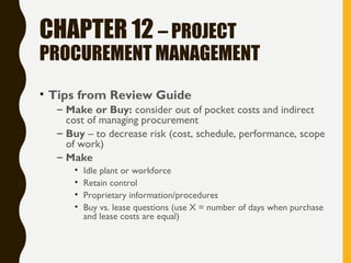 CHAPTER 12 – PROJECT
PROCUREMENT MANAGEMENT
• Tips from Review Guide
– Make or Buy: consider out of pocket costs and indirect
cost of managing procurement
– Buy – to decrease risk (cost, schedule, performance, scope
of work)
– Make
• Idle plant or workforce
• Retain control
• Proprietary information/procedures
• Buy vs. lease questions (use X = number of days when purchase
and lease costs are equal)
 