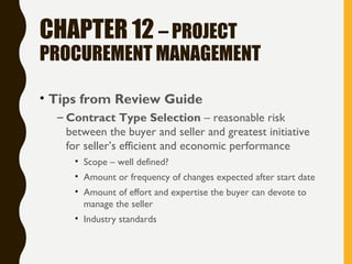 CHAPTER 12 – PROJECT
PROCUREMENT MANAGEMENT
• Tips from Review Guide
– Contract Type Selection – reasonable risk
between the buyer and seller and greatest initiative
for seller’s efficient and economic performance
• Scope – well defined?
• Amount or frequency of changes expected after start date
• Amount of effort and expertise the buyer can devote to
manage the seller
• Industry standards
 