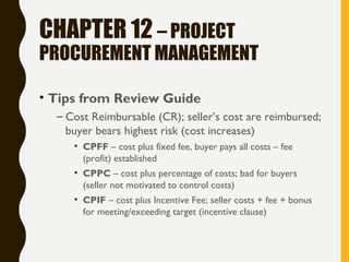 CHAPTER 12 – PROJECT
PROCUREMENT MANAGEMENT
• Tips from Review Guide
– Cost Reimbursable (CR); seller’s cost are reimbursed;
buyer bears highest risk (cost increases)
• CPFF – cost plus fixed fee, buyer pays all costs – fee
(profit) established
• CPPC – cost plus percentage of costs; bad for buyers
(seller not motivated to control costs)
• CPIF – cost plus Incentive Fee; seller costs + fee + bonus
for meeting/exceeding target (incentive clause)
 
