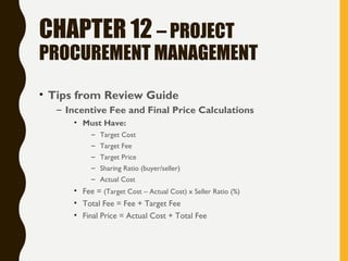 CHAPTER 12 – PROJECT
PROCUREMENT MANAGEMENT
• Tips from Review Guide
– Incentive Fee and Final Price Calculations
• Must Have:
– Target Cost
– Target Fee
– Target Price
– Sharing Ratio (buyer/seller)
– Actual Cost
• Fee = (Target Cost – Actual Cost) x Seller Ratio (%)
• Total Fee = Fee + Target Fee
• Final Price = Actual Cost + Total Fee
 