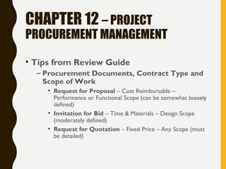 CHAPTER 12 – PROJECT
PROCUREMENT MANAGEMENT
• Tips from Review Guide
– Procurement Documents, Contract Type and
Scope of Work
• Request for Proposal – Cost Reimbursable –
Performance or Functional Scope (can be somewhat loosely
defined)
• Invitation for Bid – Time & Materials – Design Scope
(moderately defined)
• Request for Quotation – Fixed Price – Any Scope (must
be detailed)
 