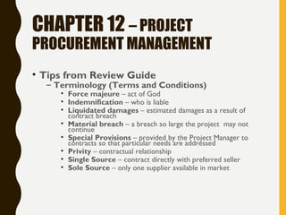 CHAPTER 12 – PROJECT
PROCUREMENT MANAGEMENT
• Tips from Review Guide
– Terminology (Terms and Conditions)
• Force majeure – act of God
• Indemnification – who is liable
• Liquidated damages – estimated damages as a result of
contract breach
• Material breach – a breach so large the project may not
continue
• Special Provisions – provided by the Project Manager to
contracts so that particular needs are addressed
• Privity – contractual relationship
• Single Source – contract directly with preferred seller
• Sole Source – only one supplier available in market
 