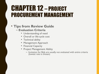 CHAPTER 12 – PROJECT
PROCUREMENT MANAGEMENT
• Tips from Review Guide
– Evaluation Criteria
• Understanding of need
• Overall or life-cycle cost
• Technical ability
• Management Approach
• Financial Capacity
• Project Management Ability
– Invitation for Bids are usually not evaluated with entire criteria
(lowest rate is chosen)
 