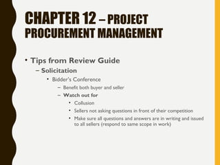 CHAPTER 12 – PROJECT
PROCUREMENT MANAGEMENT
• Tips from Review Guide
– Solicitation
• Bidder’s Conference
– Benefit both buyer and seller
– Watch out for
• Collusion
• Sellers not asking questions in front of their competition
• Make sure all questions and answers are in writing and issued
to all sellers (respond to same scope in work)
 