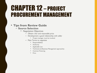 CHAPTER 12 – PROJECT
PROCUREMENT MANAGEMENT
• Tips from Review Guide
– Source Selection
• Negotiation Objectives
– Obtain a fair and reasonable price
– Development a good relationship with seller
• Project manager must be involved
– Main Terms to negotiate
• Responsibilities
• Authority
• Applicable Law
• Technical and Business Management approaches
• Contract Financing
• Price
 