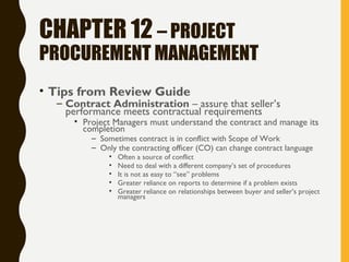 CHAPTER 12 – PROJECT
PROCUREMENT MANAGEMENT
• Tips from Review Guide
– Contract Administration – assure that seller’s
performance meets contractual requirements
• Project Managers must understand the contract and manage its
completion
– Sometimes contract is in conflict with Scope of Work
– Only the contracting officer (CO) can change contract language
• Often a source of conflict
• Need to deal with a different company’s set of procedures
• It is not as easy to “see” problems
• Greater reliance on reports to determine if a problem exists
• Greater reliance on relationships between buyer and seller’s project
managers
 