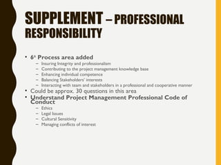 SUPPLEMENT – PROFESSIONAL
RESPONSIBILITY
• 6th
Process area added
– Insuring Integrity and professionalism
– Contributing to the project management knowledge base
– Enhancing individual competence
– Balancing Stakeholders’ interests
– Interacting with team and stakeholders in a professional and cooperative manner
• Could be approx. 30 questions in this area
• Understand Project Management Professional Code of
Conduct
– Ethics
– Legal Issues
– Cultural Sensitivity
– Managing conflicts of interest
 
