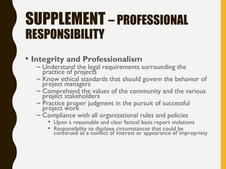 SUPPLEMENT – PROFESSIONAL
RESPONSIBILITY
• Integrity and Professionalism
– Understand the legal requirements surrounding the
practice of projects
– Know ethical standards that should govern the behavior of
project managers
– Comprehend the values of the community and the various
project stakeholders
– Practice proper judgment in the pursuit of successful
project work
– Compliance with all organizational rules and policies
• Upon a reasonable and clear factual basis report violations
• Responsibility to disclose circumstances that could be
construed as a conflict of interest or appearance of impropriety
 