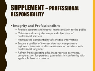 SUPPLEMENT – PROFESSIONAL
RESPONSIBILITY
• Integrity and Professionalism
– Provide accurate and truthful representation to the public
– Maintain and satisfy the scope and objectives of
professional services
– Maintain the confidentiality of sensitive information
– Ensure a conflict of interest does not compromise
legitimate interests of client/customer or interfere with
professional judgment
– Refrain from accepting gifts, inappropriate payments,
compensation for personal gain unless in conformity with
applicable laws or customs
 