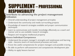 SUPPLEMENT– PROFESSIONAL
RESPONSIBILITY
• Contribute to advancing the project management
profession
– Overall understanding of project management principles
– Understand the community and media surrounding projects
– Knowledge of research strategies available and proper communication
techniques
– Learn to communicate and transfer knowledge effectively as a coach and
mentor and to use available research strategies
– Respect and recognize intellectual property
• Enhance Individual Competence
– Understand the project manager’s strengths and weaknesses and learning
style – become aware of instructional processes and tools
– Know the useful competencies for project managers and possible training
– Be able to perform self-assessment and competencies development plan
– Ability to apply lessons learned
 