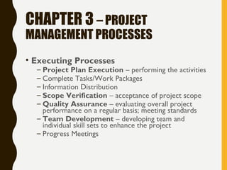 CHAPTER 3 – PROJECT
MANAGEMENT PROCESSES
• Executing Processes
– Project Plan Execution – performing the activities
– Complete Tasks/Work Packages
– Information Distribution
– Scope Verification – acceptance of project scope
– Quality Assurance – evaluating overall project
performance on a regular basis; meeting standards
– Team Development – developing team and
individual skill sets to enhance the project
– Progress Meetings
 
