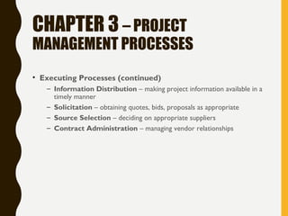 CHAPTER 3 – PROJECT
MANAGEMENT PROCESSES
• Executing Processes (continued)
– Information Distribution – making project information available in a
timely manner
– Solicitation – obtaining quotes, bids, proposals as appropriate
– Source Selection – deciding on appropriate suppliers
– Contract Administration – managing vendor relationships
 