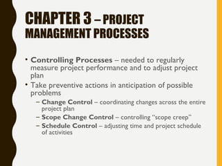 CHAPTER 3 – PROJECT
MANAGEMENT PROCESSES
• Controlling Processes – needed to regularly
measure project performance and to adjust project
plan
• Take preventive actions in anticipation of possible
problems
– Change Control – coordinating changes across the entire
project plan
– Scope Change Control – controlling “scope creep”
– Schedule Control – adjusting time and project schedule
of activities
 
