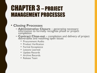 CHAPTER 3 – PROJECT
MANAGEMENT PROCESSES
• Closing Processes
– Administrative Closure – generating necessary
information to formally recognize phase or project
completion
– Contract Close-out – completion and delivery of project
deliverables and resolving open issues
• Procurement Audits
• Product Verification
• Formal Acceptance
• Lessons Learned
• Update Records
• Archive Records
• Release Team
 