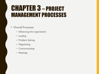 CHAPTER 3 – PROJECT
MANAGEMENT PROCESSES
• Overall Processes
– Influencing the organization
– Leading
– Problem Solving
– Negotiating
– Communicating
– Meetings
 