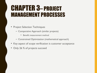 CHAPTER 3– PROJECT
MANAGEMENT PROCESSES
• Project Selection Techniques
– Comparative Approach (similar projects)
• Benefit measurement method
– Constrained Optimization (mathematical approach)
• Key aspect of scope verification is customer acceptance
• Only 26 % of projects succeed
 