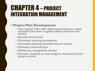 CHAPTER 4 – PROJECT
INTEGRATION MANAGEMENT
• Project Plan Development
– Uses outputs from other planning processes to create
consistent document to guide project execution and
control
– Iterated several times
– Documents planning assumptions
– Documents planning decisions that are chosen
– Facilitates communication
– Defines key management reviews
– Provides a baseline to track progress measurement and
project control
 