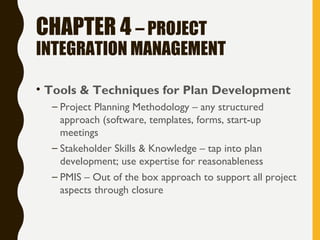 CHAPTER 4 – PROJECT
INTEGRATION MANAGEMENT
• Tools & Techniques for Plan Development
– Project Planning Methodology – any structured
approach (software, templates, forms, start-up
meetings
– Stakeholder Skills & Knowledge – tap into plan
development; use expertise for reasonableness
– PMIS – Out of the box approach to support all project
aspects through closure
 