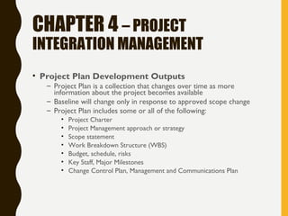 CHAPTER 4 – PROJECT
INTEGRATION MANAGEMENT
• Project Plan Development Outputs
– Project Plan is a collection that changes over time as more
information about the project becomes available
– Baseline will change only in response to approved scope change
– Project Plan includes some or all of the following:
• Project Charter
• Project Management approach or strategy
• Scope statement
• Work Breakdown Structure (WBS)
• Budget, schedule, risks
• Key Staff, Major Milestones
• Change Control Plan, Management and Communications Plan
 