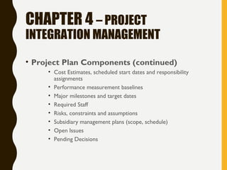 CHAPTER 4 – PROJECT
INTEGRATION MANAGEMENT
• Project Plan Components (continued)
• Cost Estimates, scheduled start dates and responsibility
assignments
• Performance measurement baselines
• Major milestones and target dates
• Required Staff
• Risks, constraints and assumptions
• Subsidiary management plans (scope, schedule)
• Open Issues
• Pending Decisions
 