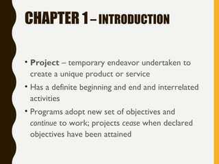 CHAPTER 1– INTRODUCTION
• Project – temporary endeavor undertaken to
create a unique product or service
• Has a definite beginning and end and interrelated
activities
• Programs adopt new set of objectives and
continue to work; projects cease when declared
objectives have been attained
 