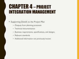 CHAPTER 4 – PROJECT
INTEGRATION MANAGEMENT
• Supporting Details to the Project Plan
– Outputs from planning processes
– Technical documentation
– Business requirements, specifications, and designs
– Relevant standards
– Additional information not previously known
 