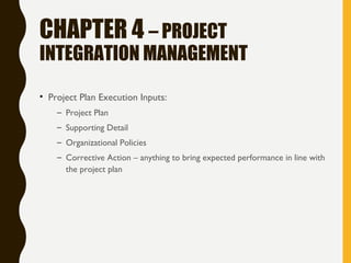 CHAPTER 4 – PROJECT
INTEGRATION MANAGEMENT
• Project Plan Execution Inputs:
– Project Plan
– Supporting Detail
– Organizational Policies
– Corrective Action – anything to bring expected performance in line with
the project plan
 