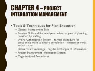 CHAPTER 4 – PROJECT
INTEGRATION MANAGEMENT
• Tools & Techniques for Plan Execution
– General Management Skills
– Product Skills and Knowledge – defined as part of planning,
provided by staffing
– Work Authorization System – formal procedure for
sanctioning work to ensure completion – written or verbal
authorization
– Status review meetings – regular exchanges of information
– Project Management Information System
– Organizational Procedures
 