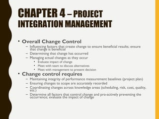 CHAPTER 4 – PROJECT
INTEGRATION MANAGEMENT
• Overall Change Control
– Influencing factors that create change to ensure beneficial results; ensure
that change is beneficial
– Determining that change has occurred
– Managing actual changes as they occur
• Evaluate impact of change
• Meet with team to discuss alternatives
• Meet with management to present decision
• Change control requires
– Maintaining integrity of performance measurement baselines (project plan)
– Ensuring changes to scope are accurately recorded
– Coordinating changes across knowledge areas (scheduling, risk, cost, quality,
etc.)
– Determine all factors that control change and pro-actively preventing the
occurrence; evaluate the impact of change
 