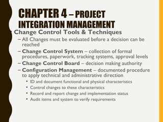 CHAPTER 4 – PROJECT
INTEGRATION MANAGEMENT
• Change Control Tools & Techniques
– All Changes must be evaluated before a decision can be
reached
– Change Control System – collection of formal
procedures, paperwork, tracking systems, approval levels
– Change Control Board – decision making authority
– Configuration Management – documented procedure
to apply technical and administrative direction
• ID and document functional and physical characteristics
• Control changes to these characteristics
• Record and report change and implementation status
• Audit items and system to verify requirements
 
