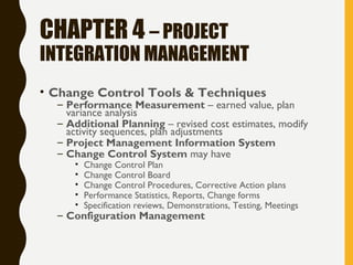 CHAPTER 4 – PROJECT
INTEGRATION MANAGEMENT
• Change Control Tools & Techniques
– Performance Measurement – earned value, plan
variance analysis
– Additional Planning – revised cost estimates, modify
activity sequences, plan adjustments
– Project Management Information System
– Change Control System may have
• Change Control Plan
• Change Control Board
• Change Control Procedures, Corrective Action plans
• Performance Statistics, Reports, Change forms
• Specification reviews, Demonstrations, Testing, Meetings
– Configuration Management
 