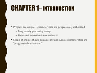 CHAPTER 1– INTRODUCTION
• Projects are unique – characteristics are progressively elaborated
– Progressively: proceeding in steps
– Elaborated: worked with care and detail
• Scope of project should remain constant even as characteristics are
“progressively elaborated”
 