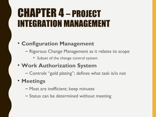 CHAPTER 4 – PROJECT
INTEGRATION MANAGEMENT
• Configuration Management
– Rigorous Change Management as it relates to scope
• Subset of the change control system
• Work Authorization System
– Controls “gold plating”; defines what task is/is not
• Meetings
– Most are inefficient; keep minutes
– Status can be determined without meeting
 
