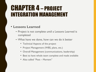 CHAPTER 4 – PROJECT
INTEGRATION MANAGEMENT
• Lessons Learned
– Project is not complete until a Lessons Learned is
completed
– What have we done, how can we do it better
• Technical Aspects of the project
• Project Management (WBS, plans, etc.)
• Overall Management (communications, leadership)
• Best to have whole team complete and made available
• Also called “Post – Mortem”
 