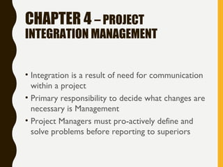 CHAPTER 4 – PROJECT
INTEGRATION MANAGEMENT
• Integration is a result of need for communication
within a project
• Primary responsibility to decide what changes are
necessary is Management
• Project Managers must pro-actively define and
solve problems before reporting to superiors
 
