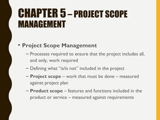 CHAPTER 5– PROJECT SCOPE
MANAGEMENT
• Project Scope Management
– Processes required to ensure that the project includes all,
and only, work required
– Defining what “is/is not” included in the project
– Project scope – work that must be done – measured
against project plan
– Product scope – features and functions included in the
product or service – measured against requirements
 