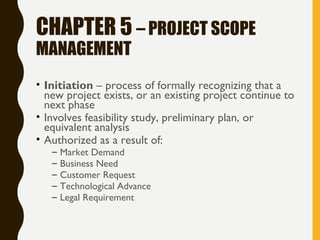 CHAPTER 5 – PROJECT SCOPE
MANAGEMENT
• Initiation – process of formally recognizing that a
new project exists, or an existing project continue to
next phase
• Involves feasibility study, preliminary plan, or
equivalent analysis
• Authorized as a result of:
– Market Demand
– Business Need
– Customer Request
– Technological Advance
– Legal Requirement
 