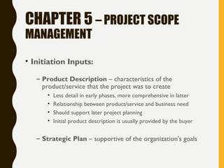 CHAPTER 5 – PROJECT SCOPE
MANAGEMENT
• Initiation Inputs:
– Product Description – characteristics of the
product/service that the project was to create
• Less detail in early phases, more comprehensive in latter
• Relationship between product/service and business need
• Should support later project planning
• Initial product description is usually provided by the buyer
– Strategic Plan – supportive of the organization's goals
 