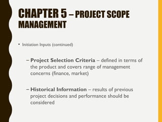 CHAPTER 5 – PROJECT SCOPE
MANAGEMENT
• Initiation Inputs (continued)
– Project Selection Criteria – defined in terms of
the product and covers range of management
concerns (finance, market)
– Historical Information – results of previous
project decisions and performance should be
considered
 