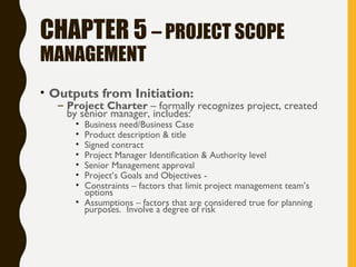 CHAPTER 5 – PROJECT SCOPE
MANAGEMENT
• Outputs from Initiation:
– Project Charter – formally recognizes project, created
by senior manager, includes:
• Business need/Business Case
• Product description & title
• Signed contract
• Project Manager Identification & Authority level
• Senior Management approval
• Project’s Goals and Objectives -
• Constraints – factors that limit project management team’s
options
• Assumptions – factors that are considered true for planning
purposes. Involve a degree of risk
 