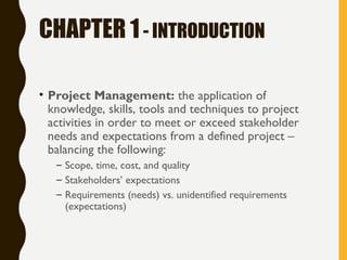 CHAPTER 1- INTRODUCTION
• Project Management: the application of
knowledge, skills, tools and techniques to project
activities in order to meet or exceed stakeholder
needs and expectations from a defined project –
balancing the following:
– Scope, time, cost, and quality
– Stakeholders’ expectations
– Requirements (needs) vs. unidentified requirements
(expectations)
 