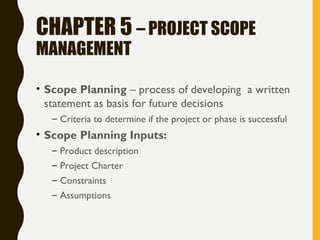 CHAPTER 5 – PROJECT SCOPE
MANAGEMENT
• Scope Planning – process of developing a written
statement as basis for future decisions
– Criteria to determine if the project or phase is successful
• Scope Planning Inputs:
– Product description
– Project Charter
– Constraints
– Assumptions
 