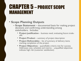 CHAPTER 5 – PROJECT SCOPE
MANAGEMENT
• Scope Planning Outputs
– Scope Statement – documented basis for making project
decisions and confirming understanding among
stakeholders. Includes:
• Project justification – business need, evaluating future trade-
offs
• Project Product – summary of project description
• Project Deliverables – list of summary of delivery items
marking completion of the project
• Project Objectives – quantifiable criteria met for success.
Addresses cost, schedule and metrics – unqualified objectives
indicate high risk (customer satisfaction)
 