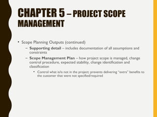CHAPTER 5 – PROJECT SCOPE
MANAGEMENT
• Scope Planning Outputs (continued)
– Supporting detail – includes documentation of all assumptions and
constraints
– Scope Management Plan – how project scope is managed, change
control procedure, expected stability, change identification and
classification
• Control what is/is not in the project; prevents delivering “extra” benefits to
the customer that were not specified/required
 