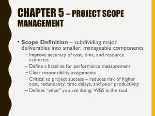 CHAPTER 5 – PROJECT SCOPE
MANAGEMENT
• Scope Definition – subdividing major
deliverables into smaller, manageable components
– Improve accuracy of cost, time, and resource
estimates
– Define a baseline for performance measurement
– Clear responsibility assignments
– Critical to project success – reduces risk of higher
cost, redundancy, time delays, and poor productivity
– Defines “what” you are doing; WBS is the tool
 