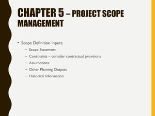 CHAPTER 5 – PROJECT SCOPE
MANAGEMENT
• Scope Definition Inputs:
– Scope Statement
– Constraints – consider contractual provisions
– Assumptions
– Other Planning Outputs
– Historical Information
 