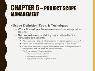 CHAPTER 5 – PROJECT SCOPE
MANAGEMENT
• Scope Definition Tools & Techniques
– Work Breakdown Structure – templates from previous
projects
– Decomposition – subdividing major deliverables into
manageable components:
• Major elements – project deliverables and project management approach
• Decide cost and duration estimates are appropriate at level of detail
• Constituent elements – tangible verifiable results to enable performance
management, how the work will be accomplished
• Verify correctness of decomposition
– All items necessary and sufficient?
– Clearly and completely defined?
– Appropriately scheduled, budgeted, assigned?
 