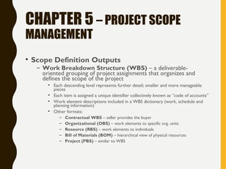 CHAPTER 5 – PROJECT SCOPE
MANAGEMENT
• Scope Definition Outputs
– Work Breakdown Structure (WBS) – a deliverable-
oriented grouping of project assignments that organizes and
defines the scope of the project
• Each descending level represents further detail; smaller and more manageable
pieces
• Each item is assigned a unique identifier collectively known as “code of accounts”
• Work element descriptions included in a WBS dictionary (work, schedule and
planning information)
• Other formats:
– Contractual WBS – seller provides the buyer
– Organizational (OBS) – work elements to specific org. units
– Resource (RBS) – work elements to individuals
– Bill of Materials (BOM) – hierarchical view of physical resources
– Project (PBS) – similar to WBS
 